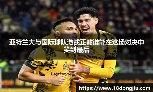 亚特兰大与国际球队激战正酣谁能在这场对决中笑到最后